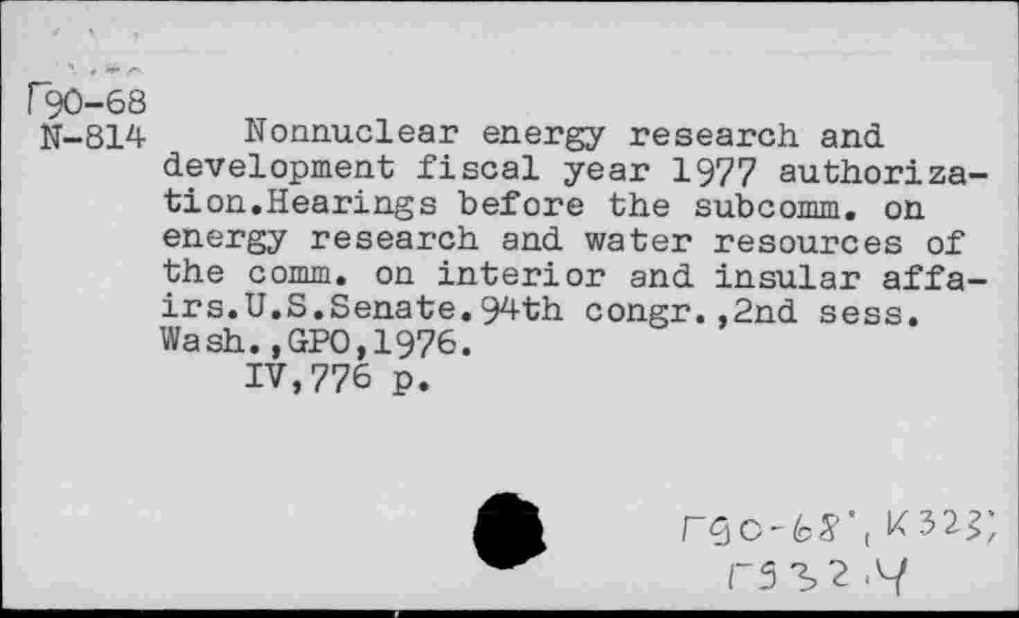 ﻿r90-68
N-814 Nonnuclear energy research and development fiscal year 1977 authorization.Hearings before the subcomm, on energy research and water resources of the comm, on interior and insular affairs. U.S.Senate. 94th congr.,2nd sess. Wash.,GPO,1976.
IV,776 p.
F5c-fcS',
F5 3>2